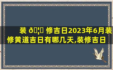 装 🦅 修吉日2023年6月装修黄道吉日有哪几天,装修吉日 🍁 2023年6月装修黄道吉日有哪几天呢